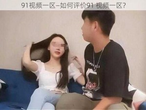 91视频一区—如何评价91 视频一区？