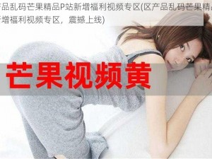 区产品乱码芒果精品P站新增福利视频专区(区产品乱码芒果精品 P 站新增福利视频专区，震撼上线)