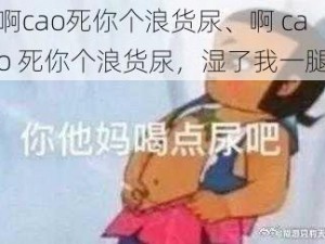 啊cao死你个浪货尿、啊 cao 死你个浪货尿，湿了我一腿