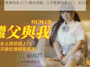 果冻传媒儿子惹事母亲上门—果冻传媒：儿子惹事母亲上门，会引发怎样的故事？