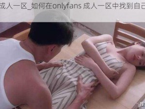 onlyfans成人一区_如何在onlyfans 成人一区中找到自己喜欢的内容？