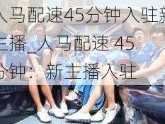 人马配速45分钟入驻新主播_人马配速 45 分钟：新主播入驻