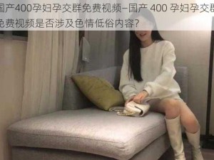 国产400孕妇孕交群免费视频—国产 400 孕妇孕交群免费视频是否涉及色情低俗内容？