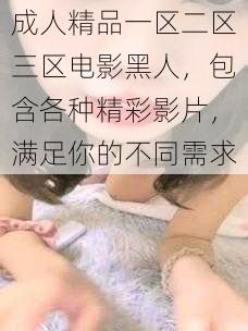 成人精品一区二区三区电影黑人，包含各种精彩影片，满足你的不同需求