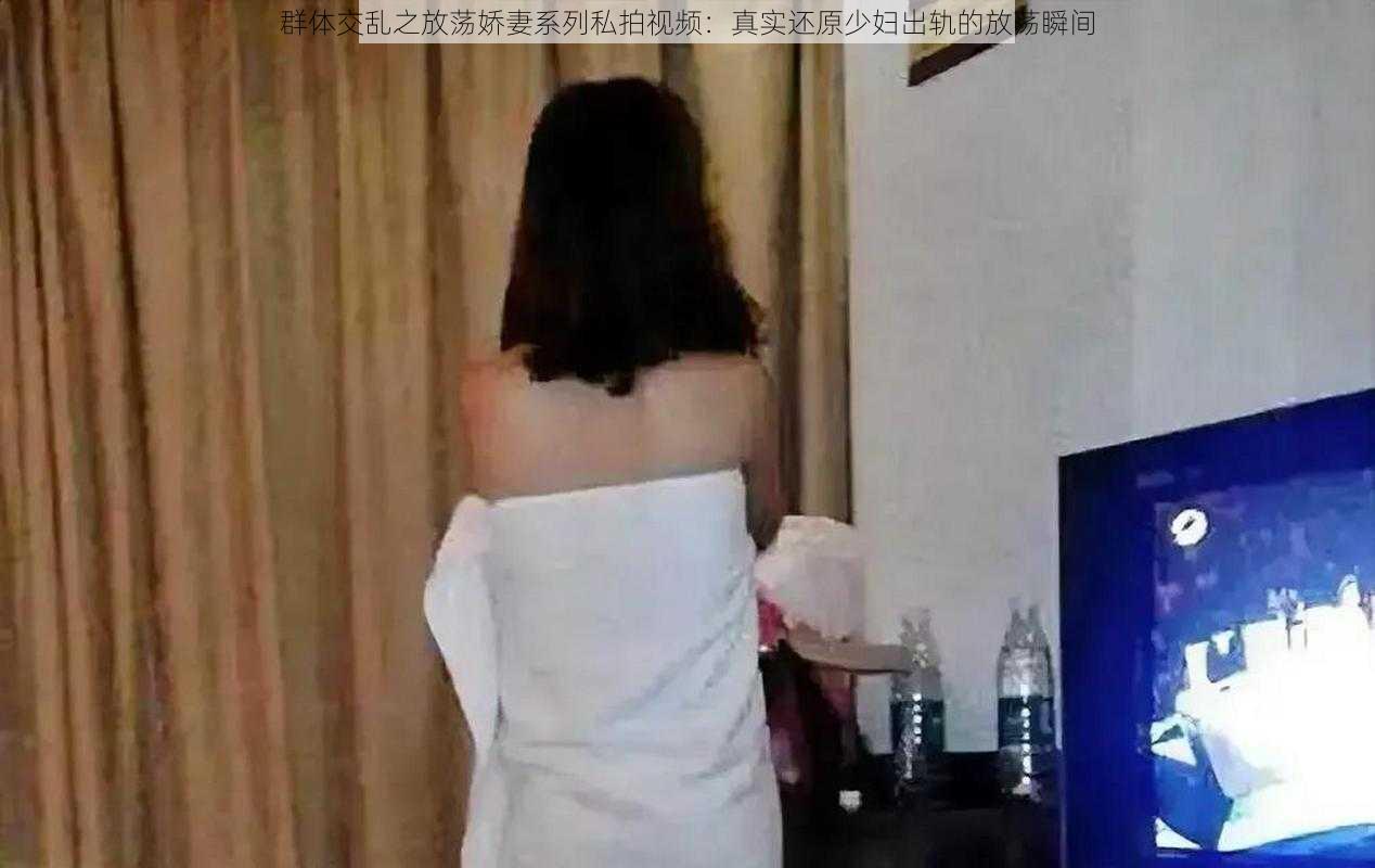 群体交乱之放荡娇妻系列私拍视频：真实还原少妇出轨的放荡瞬间