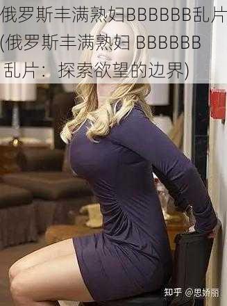 俄罗斯丰满熟妇BBBBBB乱片(俄罗斯丰满熟妇 BBBBBB 乱片：探索欲望的边界)