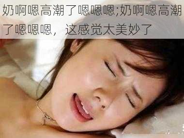 奶啊嗯高潮了嗯嗯嗯;奶啊嗯高潮了嗯嗯嗯，这感觉太美妙了