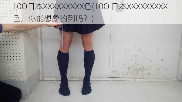 10O日本XXXXXXXXX色(10O 日本XXXXXXXXX 色，你能想象的到吗？)