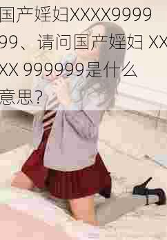 国产婬妇XXXX999999、请问国产婬妇 XXXX 999999是什么意思？