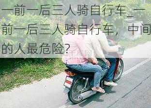 一前一后三人骑自行车_一前一后三人骑自行车，中间的人最危险？