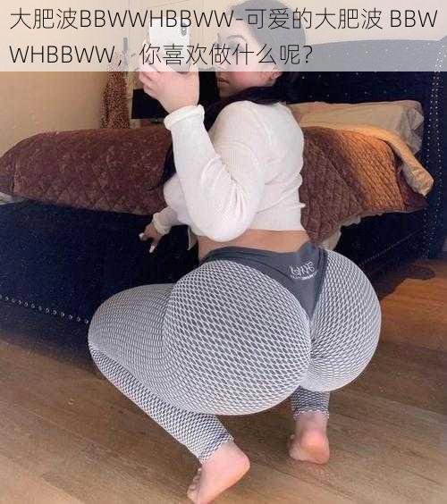 大肥波BBWWHBBWW-可爱的大肥波 BBWWHBBWW，你喜欢做什么呢？