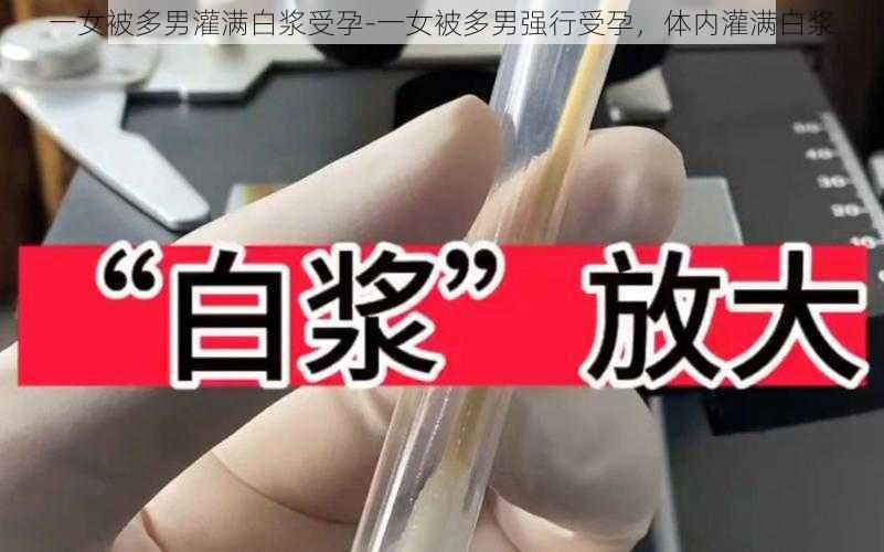 一女被多男灌满白浆受孕-一女被多男强行受孕，体内灌满白浆