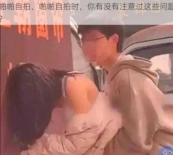 啪啪自拍、啪啪自拍时，你有没有注意过这些问题？