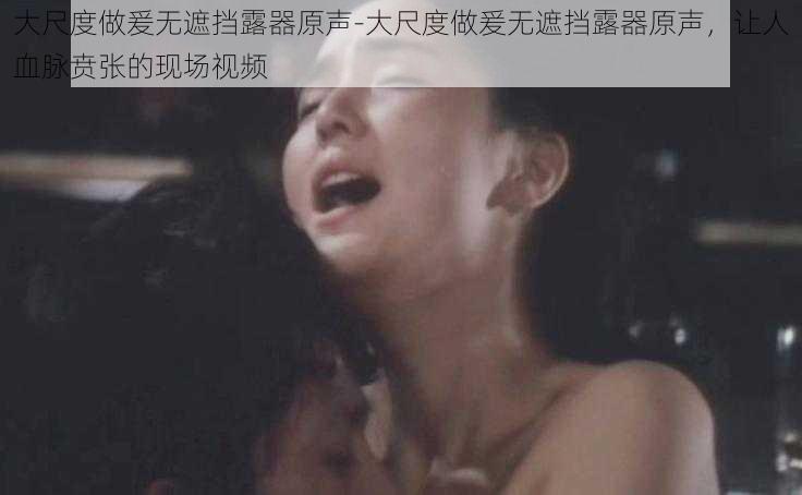 大尺度做爰无遮挡露器原声-大尺度做爰无遮挡露器原声，让人血脉贲张的现场视频