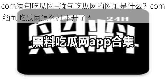 com缅甸吃瓜网—缅甸吃瓜网的网址是什么？com 缅甸吃瓜网怎么打不开了？