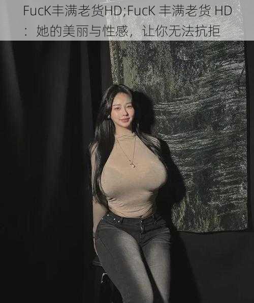 FucK丰满老货HD;FucK 丰满老货 HD：她的美丽与性感，让你无法抗拒