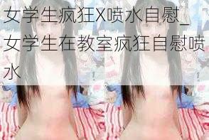 女学生疯狂X喷水自慰_女学生在教室疯狂自慰喷水