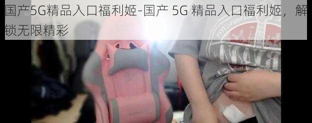 国产5G精品入口福利姬-国产 5G 精品入口福利姬，解锁无限精彩