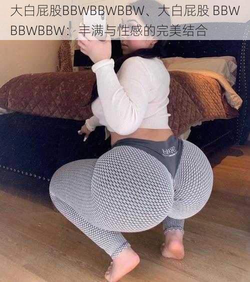 大白屁股BBWBBWBBW、大白屁股 BBWBBWBBW：丰满与性感的完美结合