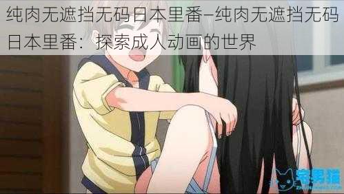 纯肉无遮挡无码日本里番—纯肉无遮挡无码日本里番：探索成人动画的世界