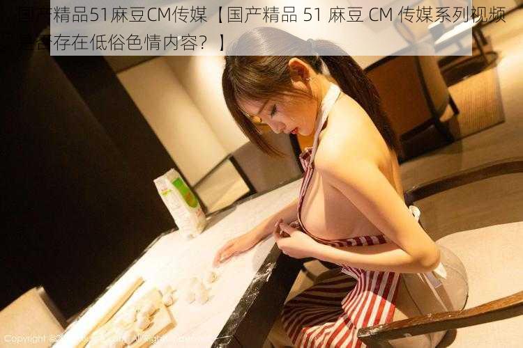 国产精品51麻豆CM传媒【国产精品 51 麻豆 CM 传媒系列视频是否存在低俗色情内容？】