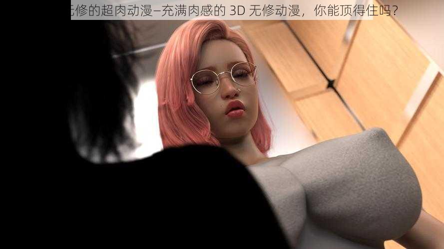 3d无修的超肉动漫—充满肉感的 3D 无修动漫，你能顶得住吗？