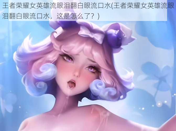 王者荣耀女英雄流眼泪翻白眼流口水(王者荣耀女英雄流眼泪翻白眼流口水，这是怎么了？)