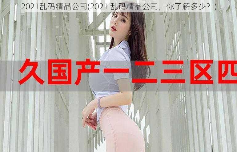 2021乱码精品公司(2021 乱码精品公司，你了解多少？)