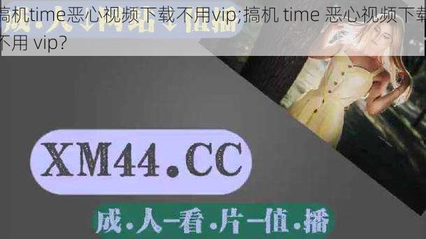 搞机time恶心视频下载不用vip;搞机 time 恶心视频下载不用 vip？