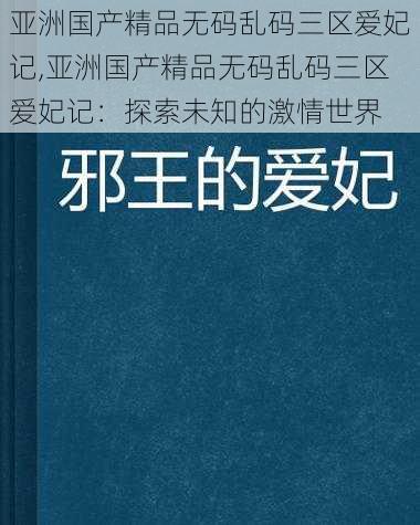 亚洲国产精品无码乱码三区爱妃记,亚洲国产精品无码乱码三区爱妃记：探索未知的激情世界